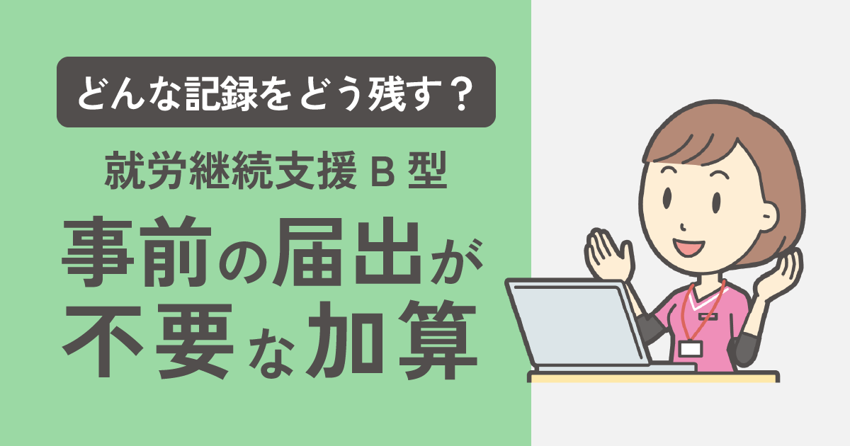 【就労継続支援B型】どんな記録をどう残す？事前の届出が”不要”な加算について